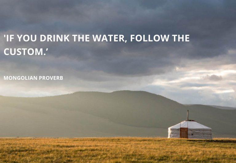 If you drink the water, follow the custom - Mongolian Proverb